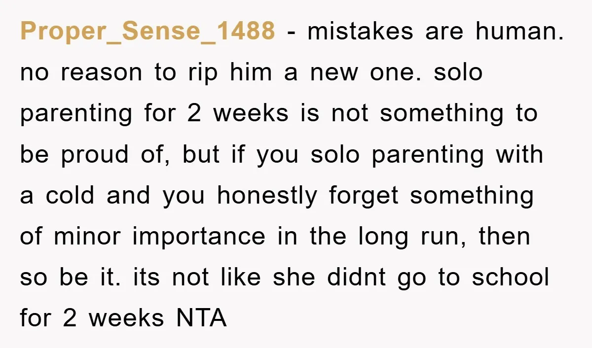 Proper_Sense_1488 − mistakes are human. no reason to rip him a new one. solo parenting for 2 weeks is not something to be proud of, but if you solo parenting...