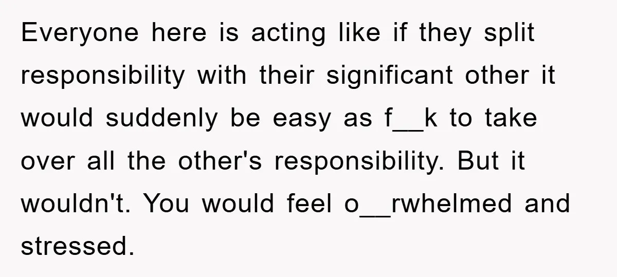 Everyone here is acting like if they split responsibility with their significant other it would suddenly be easy as f__k to take over all the other's responsibility. But it wouldn't....