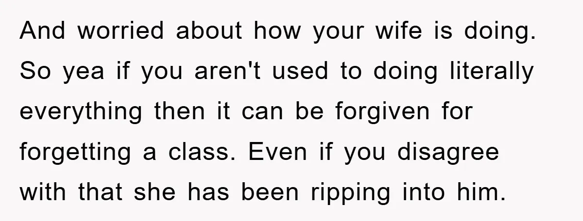And worried about how your wife is doing. So yea if you aren't used to doing literally everything then it can be forgiven for forgetting a class. Even if you...