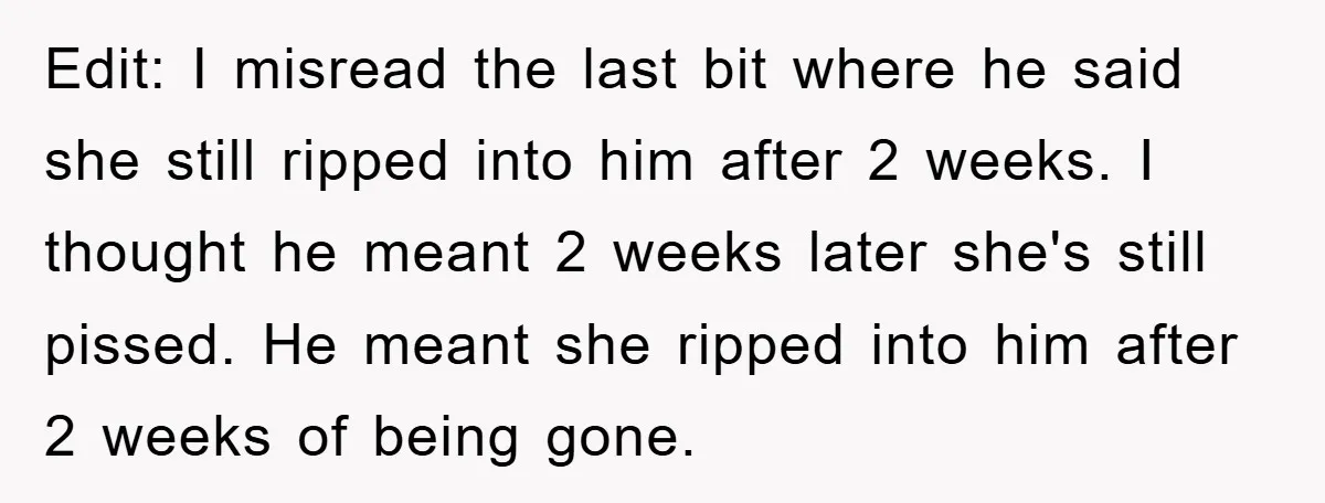 Edit: I misread the last bit where he said she still ripped into him after 2 weeks. I thought he meant 2 weeks later she's still pissed. He meant she...