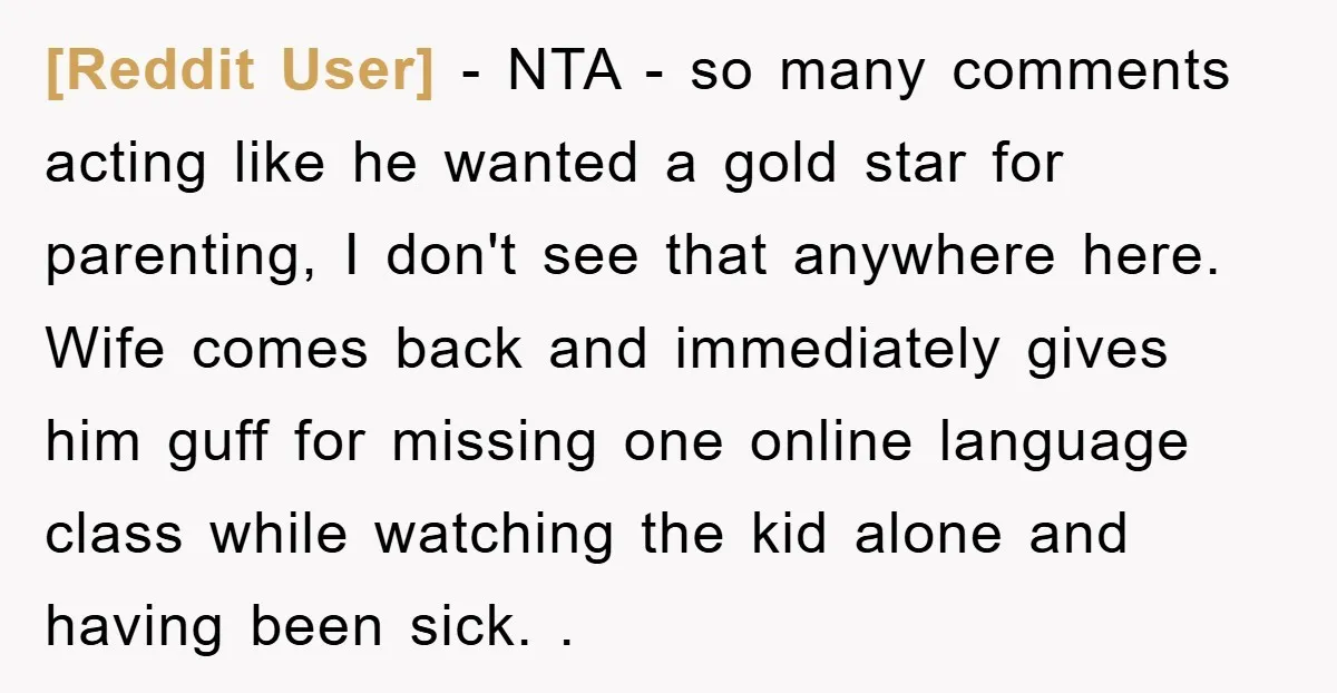 [Reddit User] − NTA - so many comments acting like he wanted a gold star for parenting, I don't see that anywhere here. Wife comes back and immediately gives him...