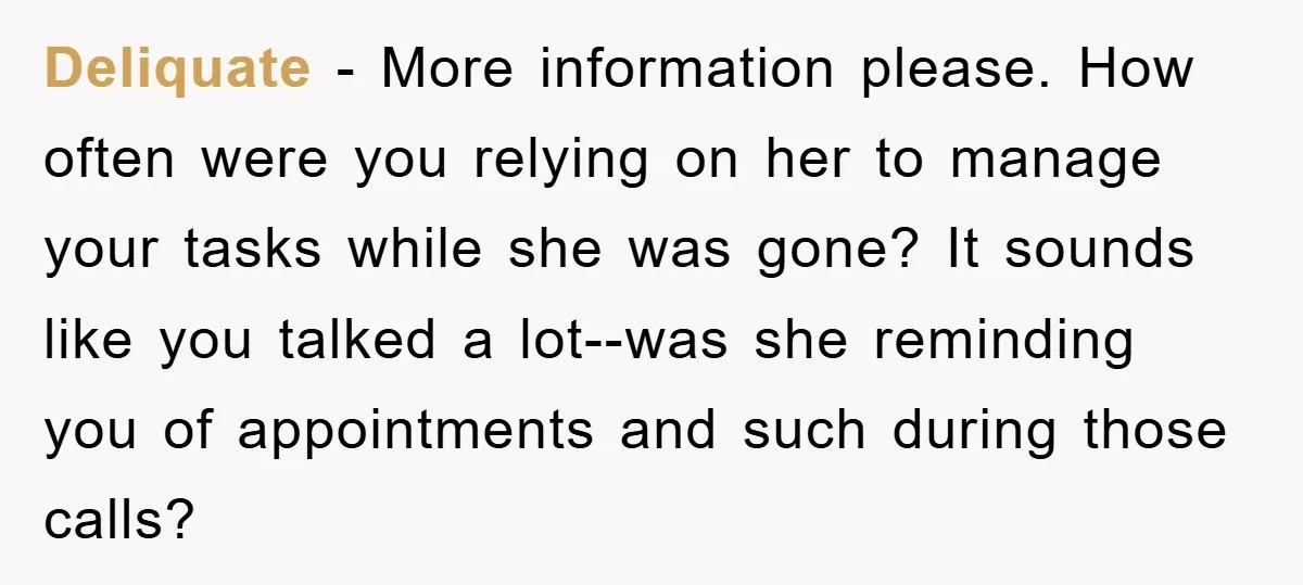 Deliquate − More information please. How often were you relying on her to manage your tasks while she was gone? It sounds like you talked a lot--was she reminding you...