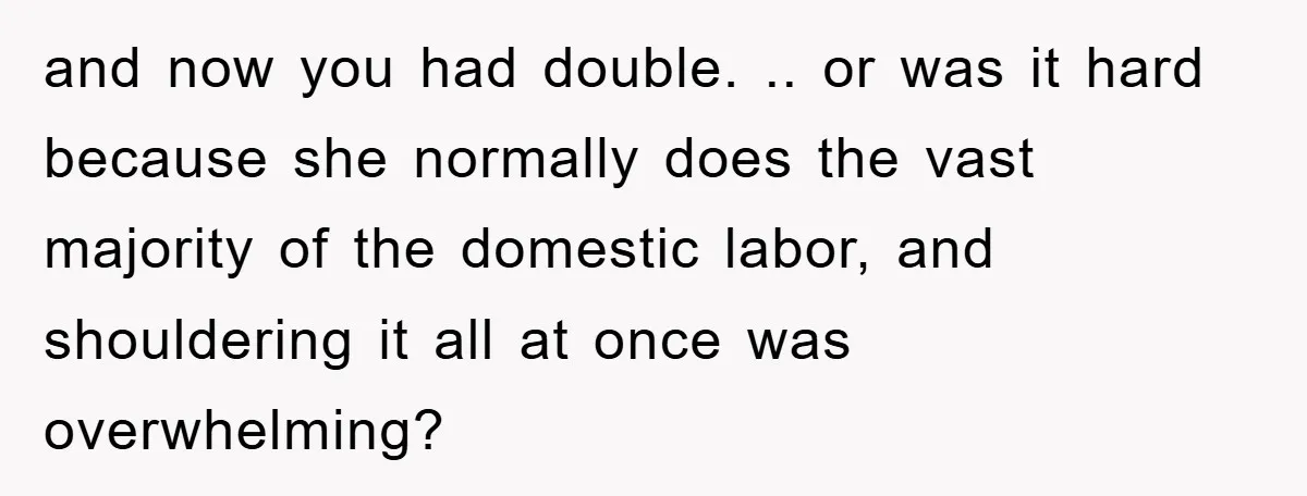 and now you had double. .. or was it hard because she normally does the vast majority of the domestic labor, and shouldering it all at once was overwhelming?