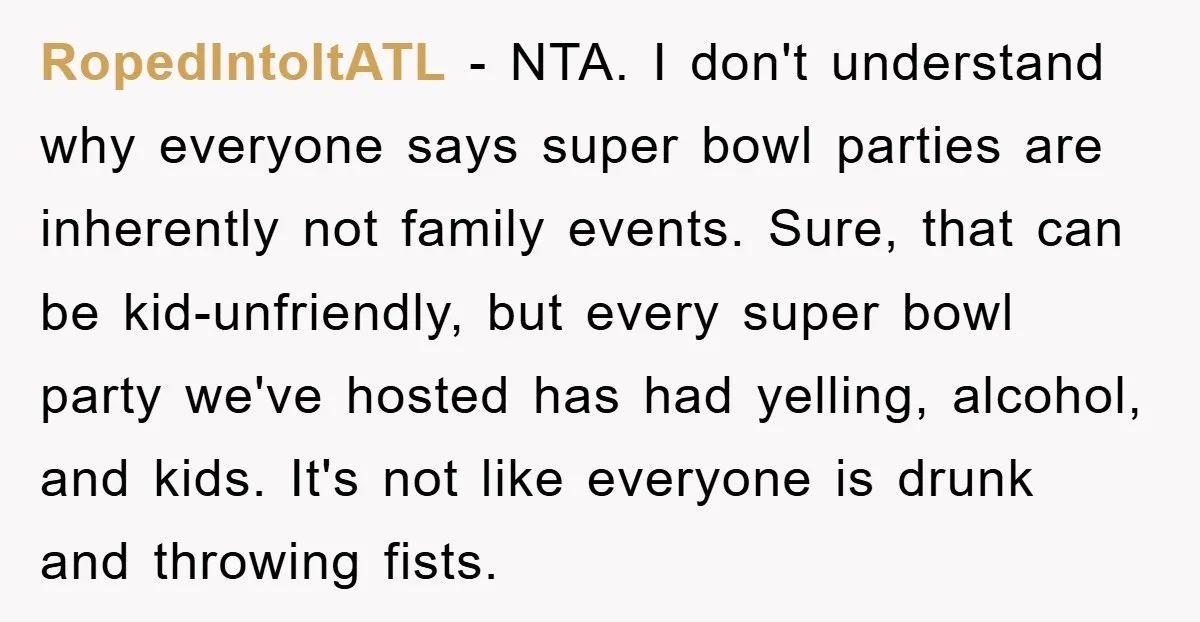 RopedIntoItATL − NTA. I don't understand why everyone says super bowl parties are inherently not family events. Sure, that can be kid-unfriendly, but every super bowl party we've hosted has...