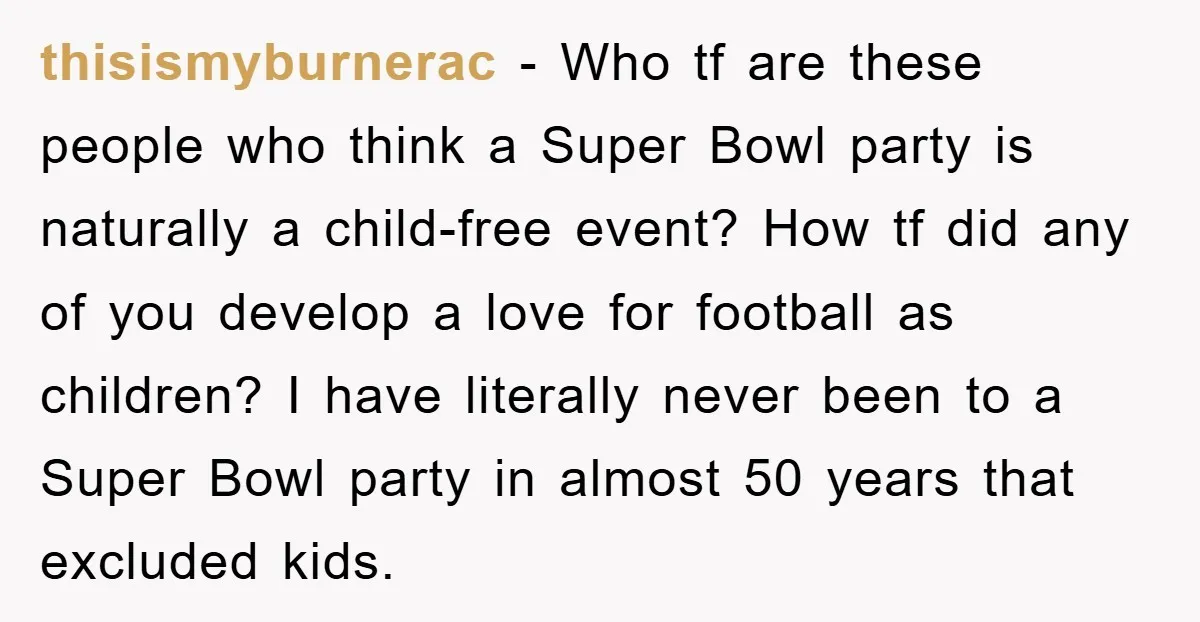 thisismyburnerac − Who tf are these people who think a Super Bowl party is naturally a child-free event? How tf did any of you develop a love for football as...