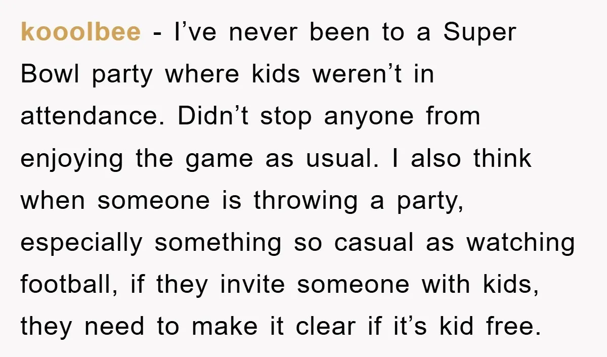kooolbee − I’ve never been to a Super Bowl party where kids weren’t in attendance. Didn’t stop anyone from enjoying the game as usual. I also think when someone is...