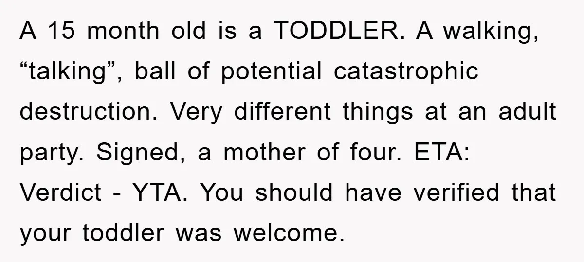 A 15 month old is a TODDLER. A walking, “talking”, ball of potential catastrophic destruction. Very different things at an adult party. Signed, a mother of four. ETA: Verdict -...
