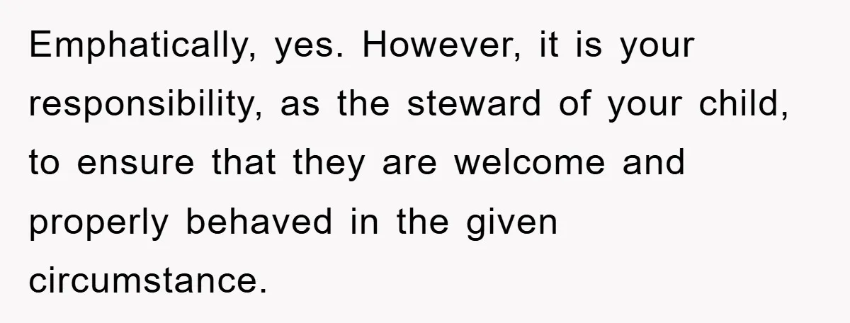 Emphatically, yes. However, it is your responsibility, as the steward of your child, to ensure that they are welcome and properly behaved in the given circumstance.