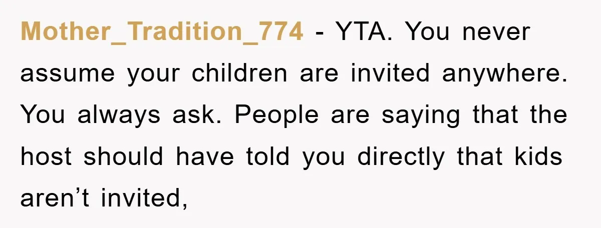 Mother_Tradition_774 − YTA. You never assume your children are invited anywhere. You always ask. People are saying that the host should have told you directly that kids aren’t invited,