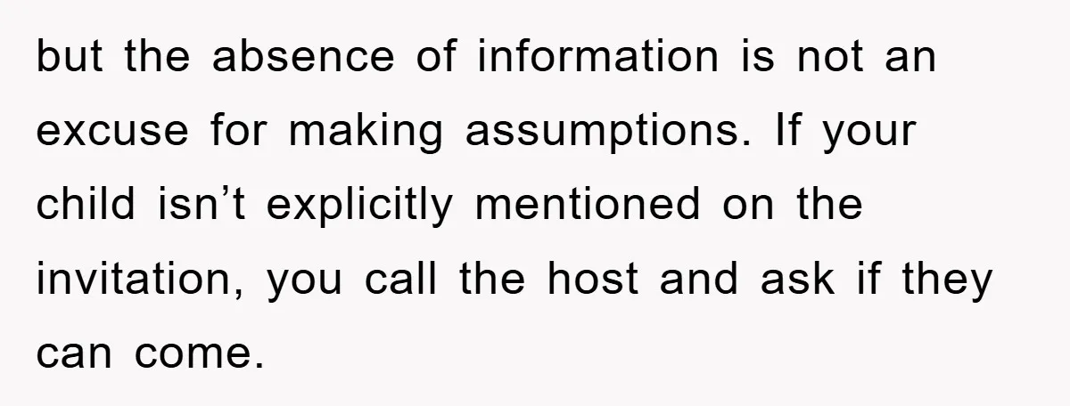 but the absence of information is not an excuse for making assumptions. If your child isn’t explicitly mentioned on the invitation, you call the host and ask if they can...