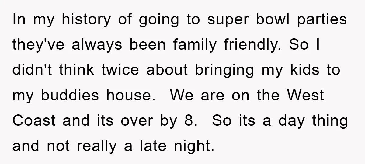 In my history of going to super bowl parties they've always been family friendly. So I didn't think twice about bringing my kids to my buddies house. We are on...