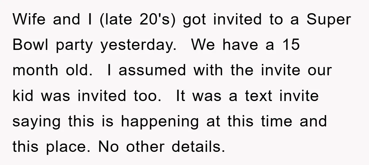Wife and I (late 20's) got invited to a Super Bowl party yesterday. We have a 15 month old. I assumed with the invite our kid was invited too. It...