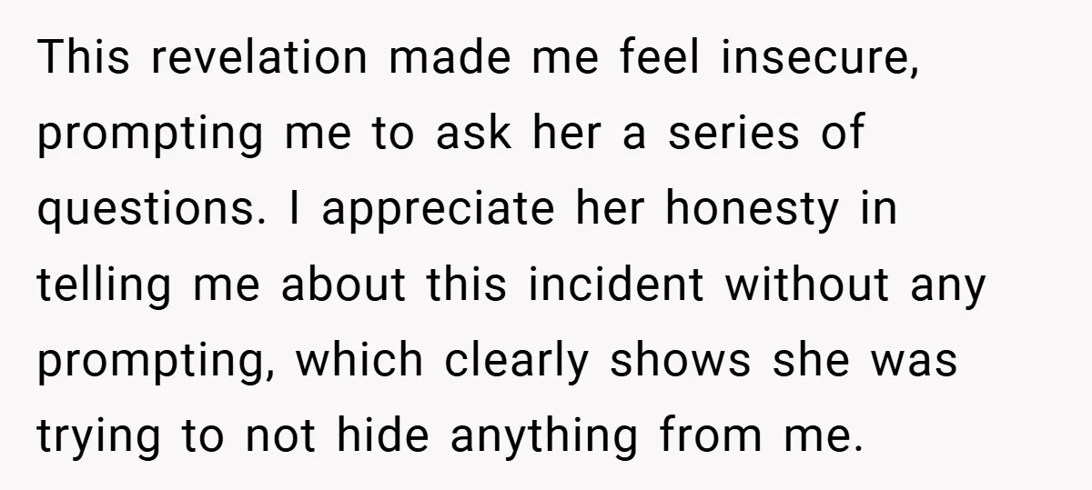 This revelation made me feel insecure, prompting me to ask her a series of questions. I appreciate her honesty in telling me about this incident without any prompting, which clearly...
