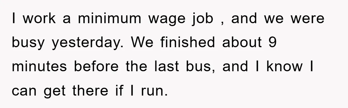 I work a minimum wage job , and we were busy yesterday. We finished about 9 minutes before the last bus, and I know I can get there if I...
