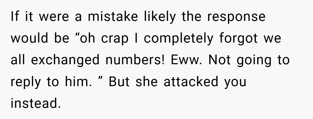 If it were a mistake likely the response would be “oh crap I completely forgot we all exchanged numbers! Eww. Not going to reply to him. ” But she attacked...