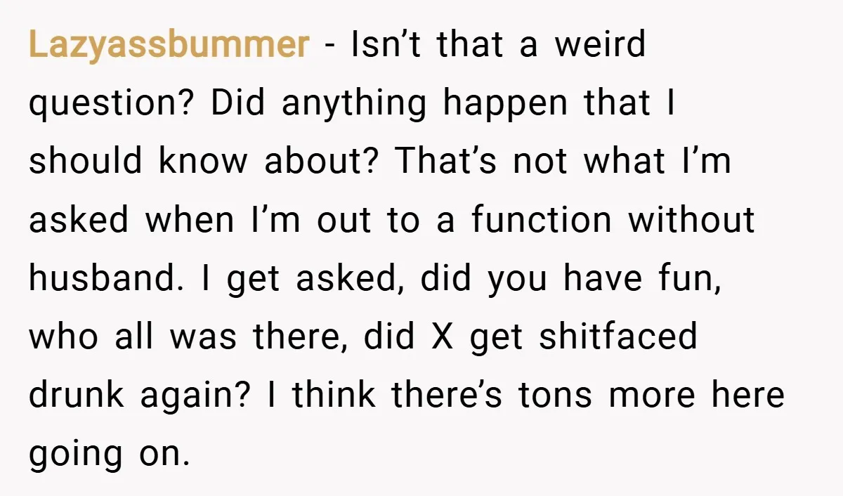 Lazyassbummer − Isn’t that a weird question? Did anything happen that I should know about? That’s not what I’m asked when I’m out to a function without husband. I get...