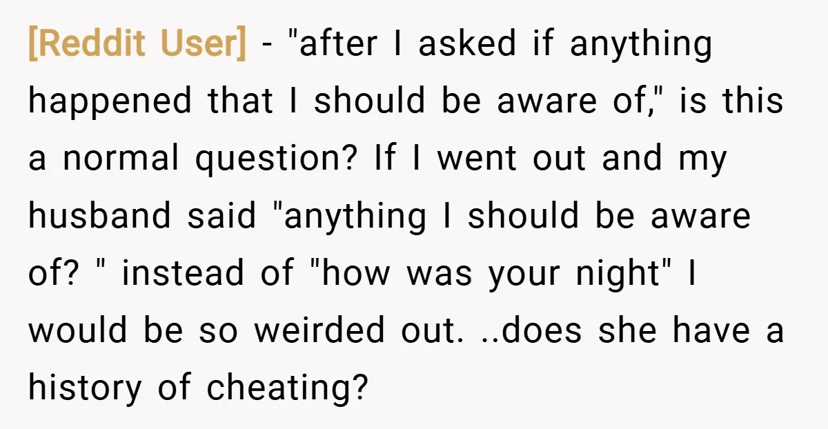 [Reddit User] − "after I asked if anything happened that I should be aware of," is this a normal question? If I went out and my husband said "anything I...