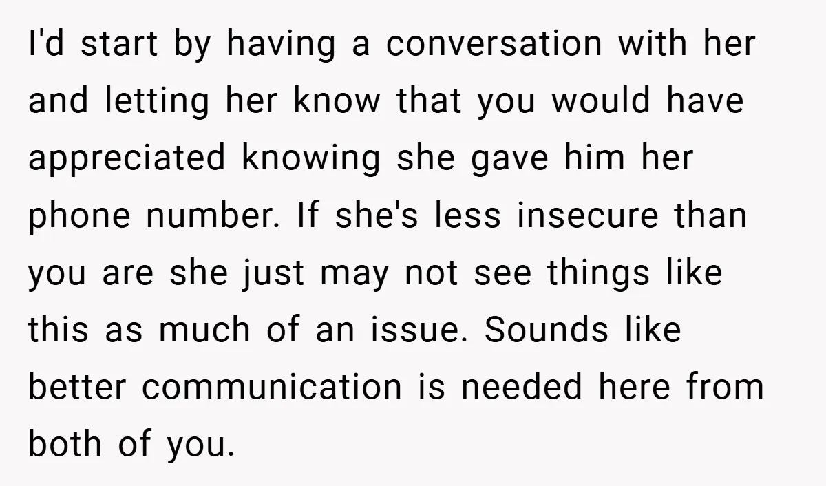 I'd start by having a conversation with her and letting her know that you would have appreciated knowing she gave him her phone number. If she's less insecure than you...