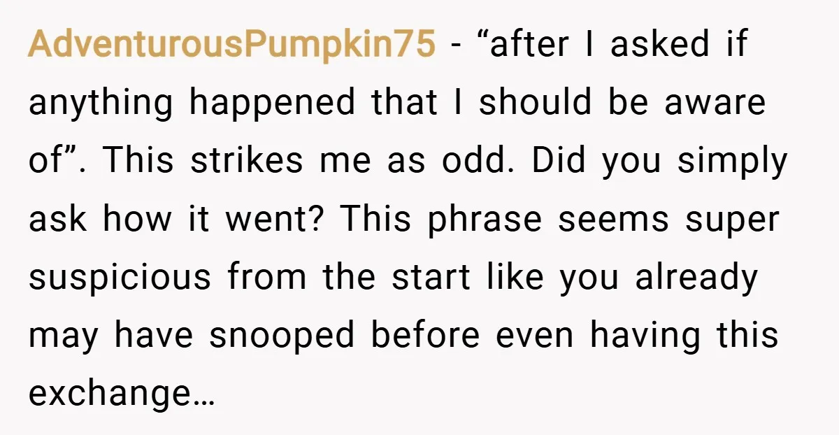 AdventurousPumpkin75 − “after I asked if anything happened that I should be aware of”. This strikes me as odd. Did you simply ask how it went? This phrase seems super...