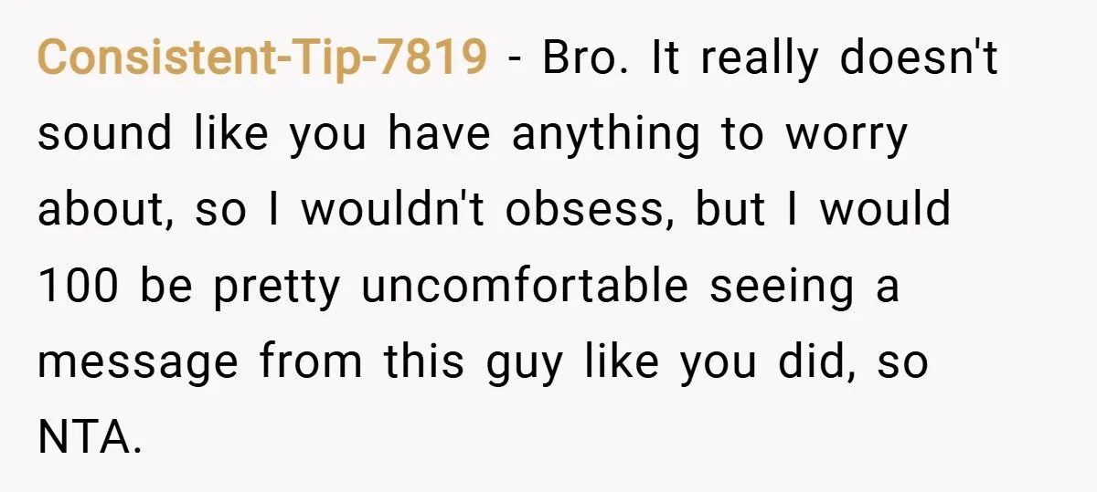Consistent-Tip-7819 − Bro. It really doesn't sound like you have anything to worry about, so I wouldn't obsess, but I would 100 be pretty uncomfortable seeing a message from this...