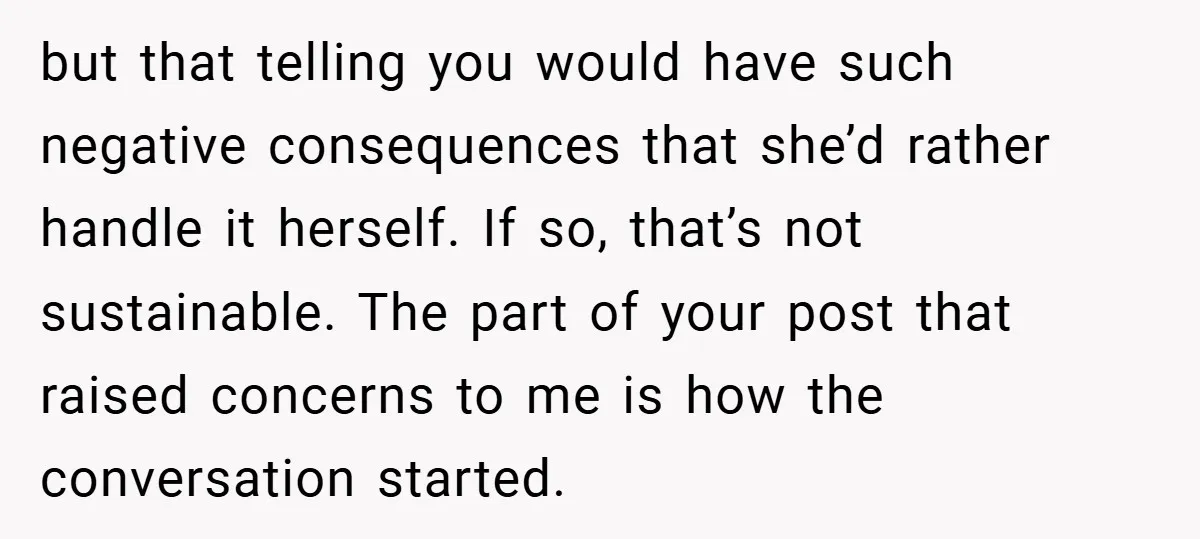 but that telling you would have such negative consequences that she’d rather handle it herself. If so, that’s not sustainable. The part of your post that raised concerns to me...
