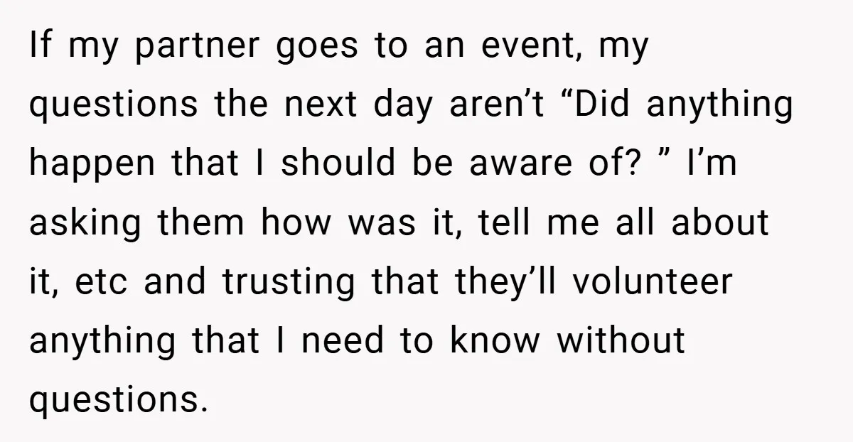 If my partner goes to an event, my questions the next day aren’t “Did anything happen that I should be aware of? ” I’m asking them how was it, tell...