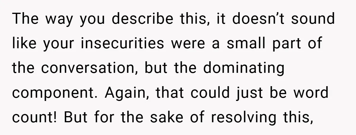 The way you describe this, it doesn’t sound like your insecurities were a small part of the conversation, but the dominating component. Again, that could just be word count! But...