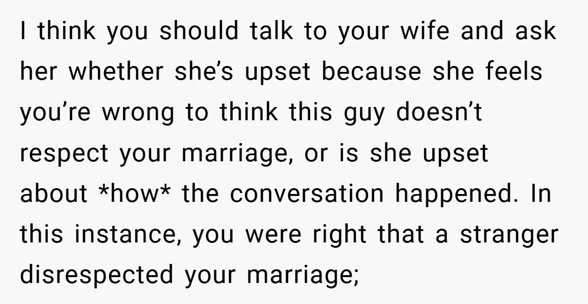 I think you should talk to your wife and ask her whether she’s upset because she feels you’re wrong to think this guy doesn’t respect your marriage, or is she...