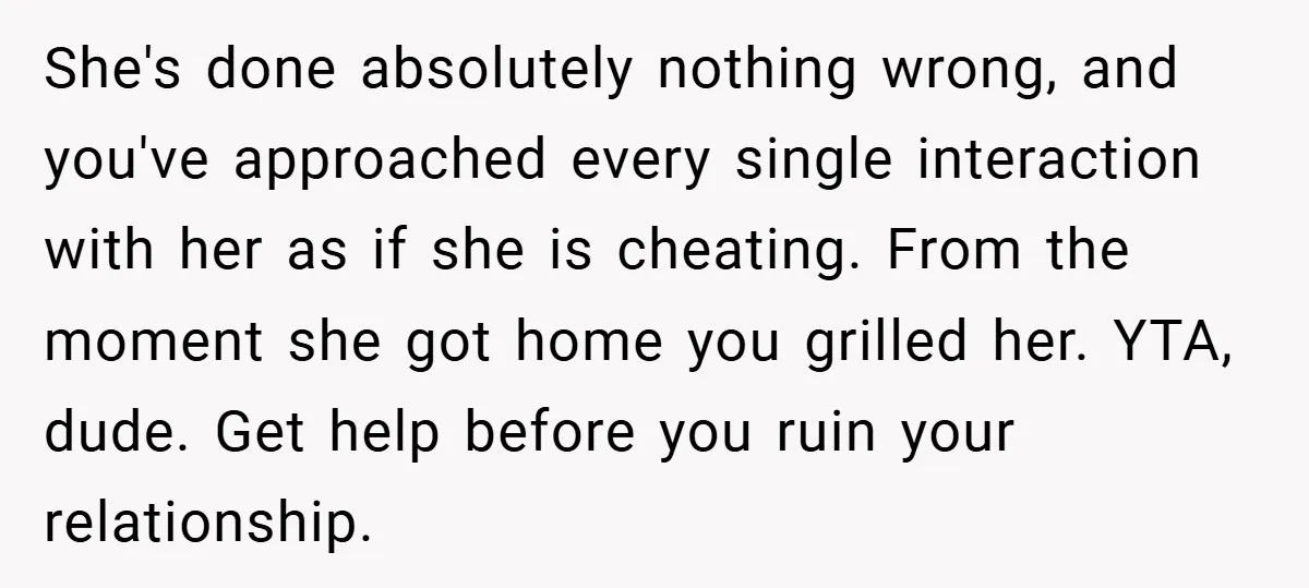 She's done absolutely nothing wrong, and you've approached every single interaction with her as if she is cheating. From the moment she got home you grilled her. YTA, dude. Get...