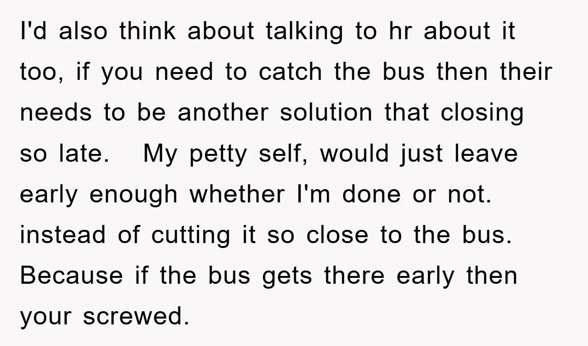 I'd also think about talking to hr about it too, if you need to catch the bus then their needs to be another solution that closing so late. My petty...