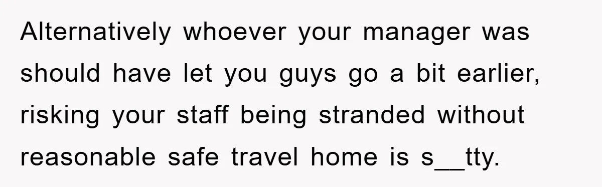 Alternatively whoever your manager was should have let you guys go a bit earlier, risking your staff being stranded without reasonable safe travel home is s__tty.