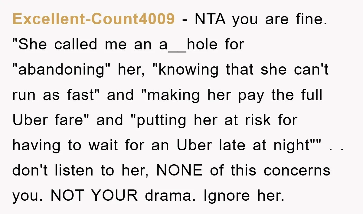 Excellent-Count4009 − NTA you are fine. "She called me an a__hole for "abandoning" her, "knowing that she can't run as fast" and "making her pay the full Uber fare" and...
