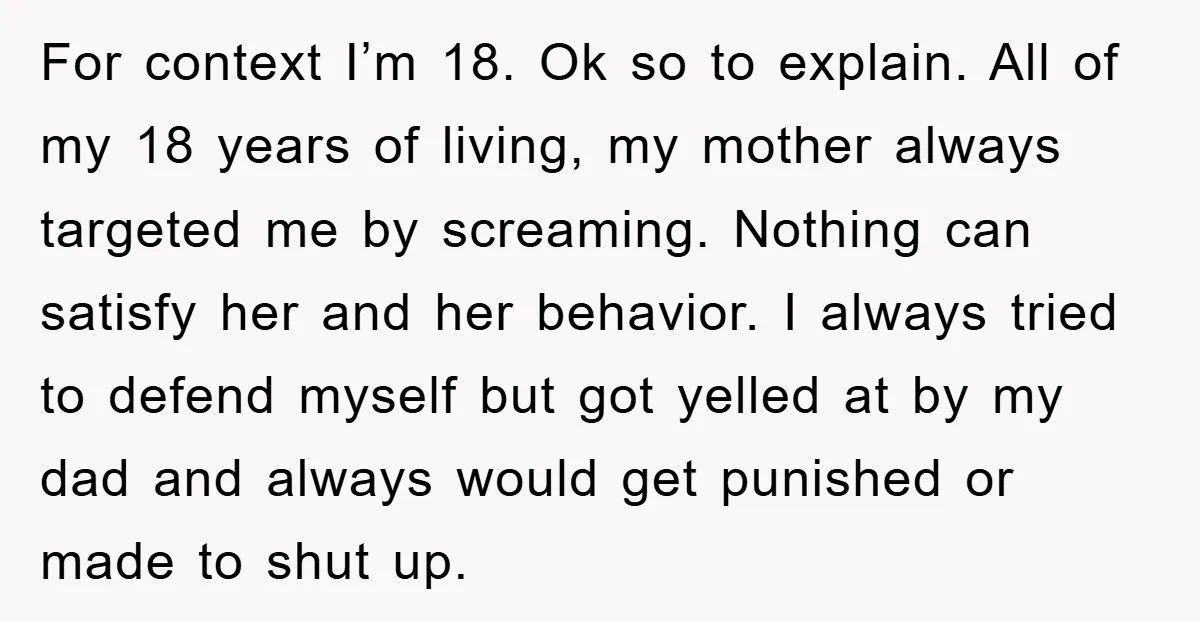 For context I’m 18. Ok so to explain. All of my 18 years of living, my mother always targeted me by screaming. Nothing can satisfy her and her behavior. I...