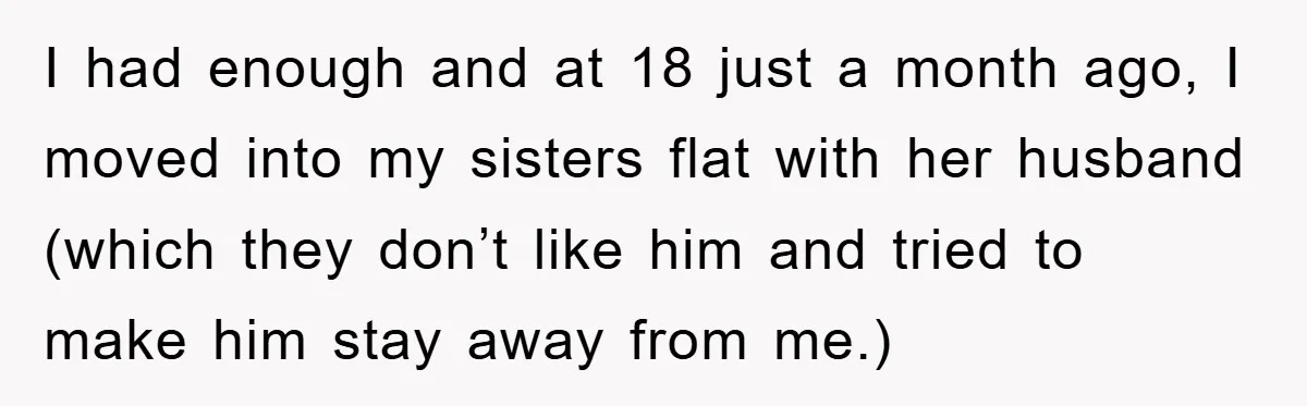 I had enough and at 18 just a month ago, I moved into my sisters flat with her husband (which they don’t like him and tried to make him stay...