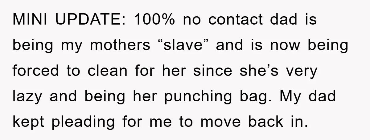 MINI UPDATE: 100% no contact dad is being my mothers “slave” and is now being forced to clean for her since she’s very lazy and being her punching bag. My...