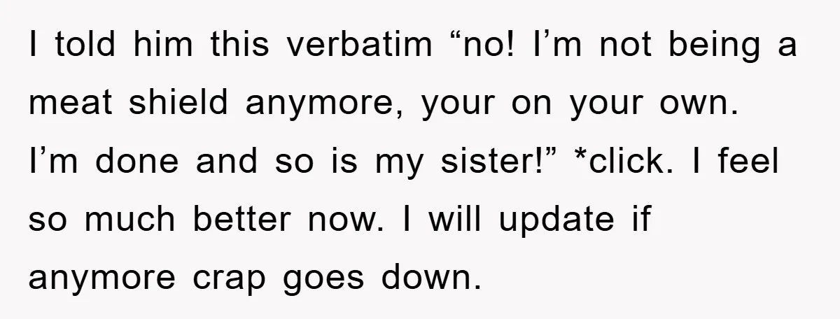 I told him this verbatim “no! I’m not being a meat shield anymore, your on your own. I’m done and so is my sister!” *click. I feel so much better...