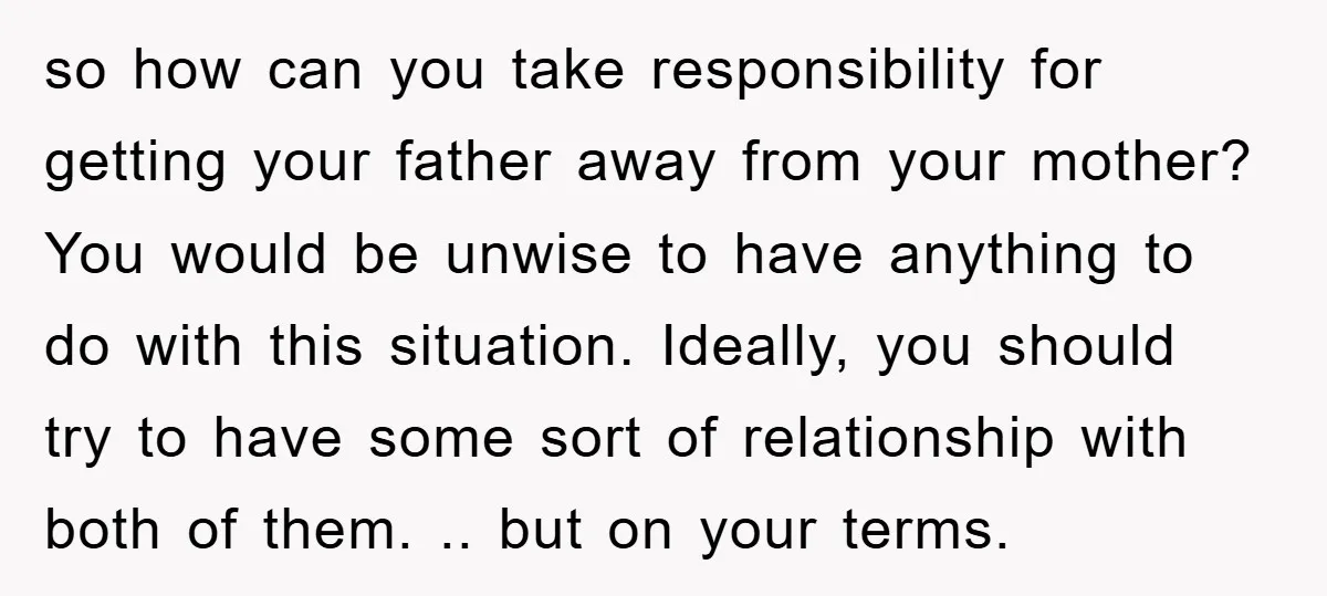 so how can you take responsibility for getting your father away from your mother? You would be unwise to have anything to do with this situation. Ideally, you should try...