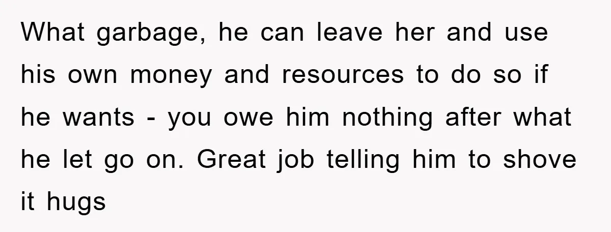 What garbage, he can leave her and use his own money and resources to do so if he wants - you owe him nothing after what he let go on....