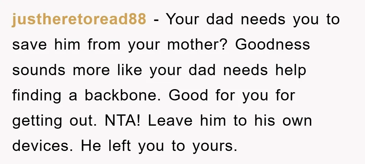 justheretoread88 − Your dad needs you to save him from your mother? Goodness sounds more like your dad needs help finding a backbone. Good for you for getting out. NTA!...