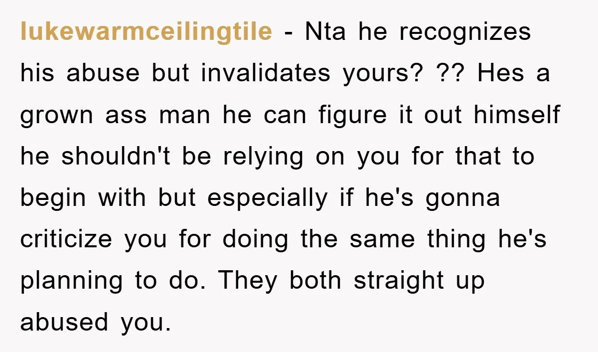 lukewarmceilingtile − Nta he recognizes his abuse but invalidates yours? ?? Hes a grown ass man he can figure it out himself he shouldn't be relying on you for that...
