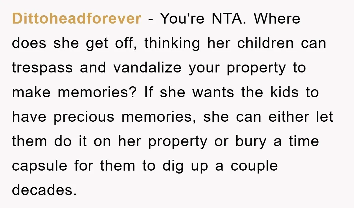 Dittoheadforever − You're NTA. Where does she get off, thinking her children can trespass and vandalize your property to make memories? If she wants the kids to have precious memories,...