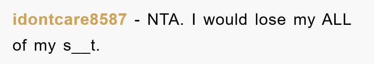 idontcare8587 − NTA. I would lose my ALL of my s__t.