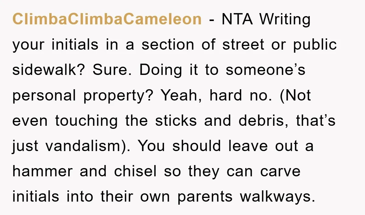 ClimbaClimbaCameleon − NTA Writing your initials in a section of street or public sidewalk? Sure. Doing it to someone’s personal property? Yeah, hard no. (Not even touching the sticks and...
