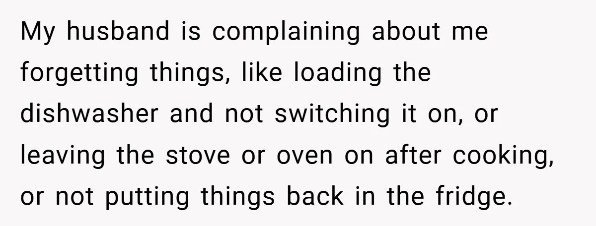 My husband is complaining about me forgetting things, like loading the dishwasher and not switching it on, or leaving the stove or oven on after cooking, or not putting things...