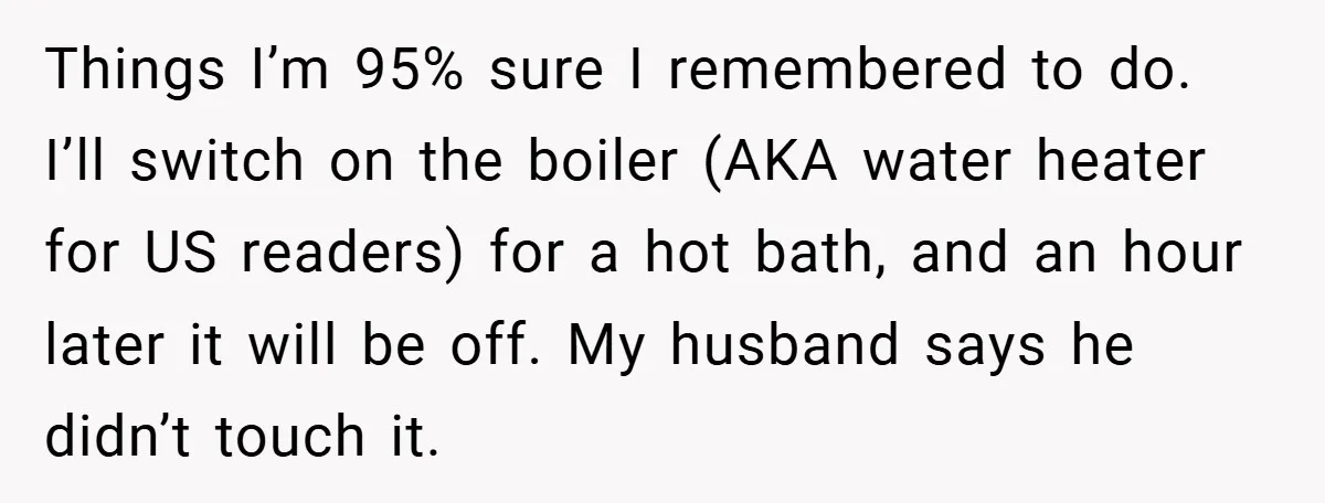 Things I’m 95% sure I remembered to do. I’ll switch on the boiler (AKA water heater for US readers) for a hot bath, and an hour later it will be...