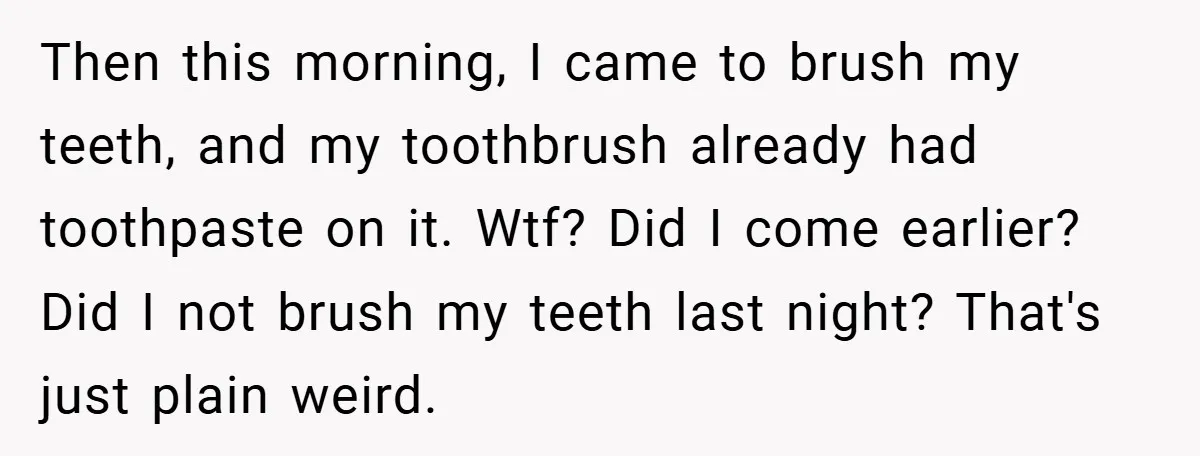 Then this morning, I came to brush my teeth, and my toothbrush already had toothpaste on it. Wtf? Did I come earlier? Did I not brush my teeth last night?...