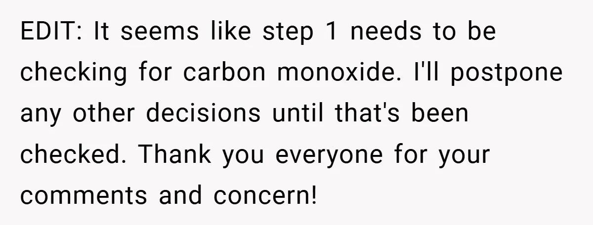 EDIT: It seems like step 1 needs to be checking for carbon monoxide. I'll postpone any other decisions until that's been checked. Thank you everyone for your comments and concern!