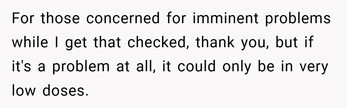 For those concerned for imminent problems while I get that checked, thank you, but if it's a problem at all, it could only be in very low doses.