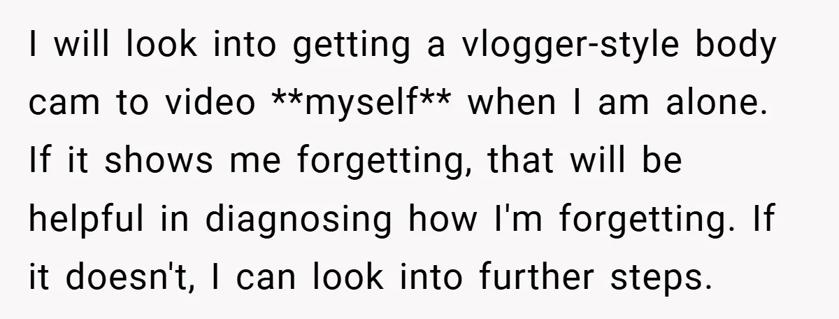 I will look into getting a vlogger-style body cam to video **myself** when I am alone. If it shows me forgetting, that will be helpful in diagnosing how I'm forgetting....
