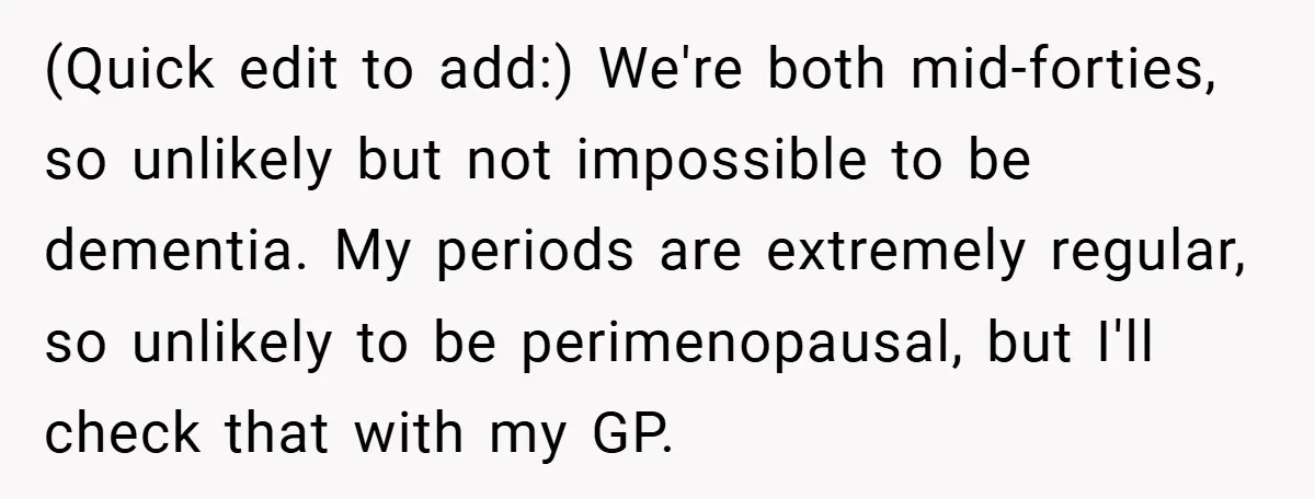 (Quick edit to add:) We're both mid-forties, so unlikely but not impossible to be dementia. My periods are extremely regular, so unlikely to be perimenopausal, but I'll check that with...